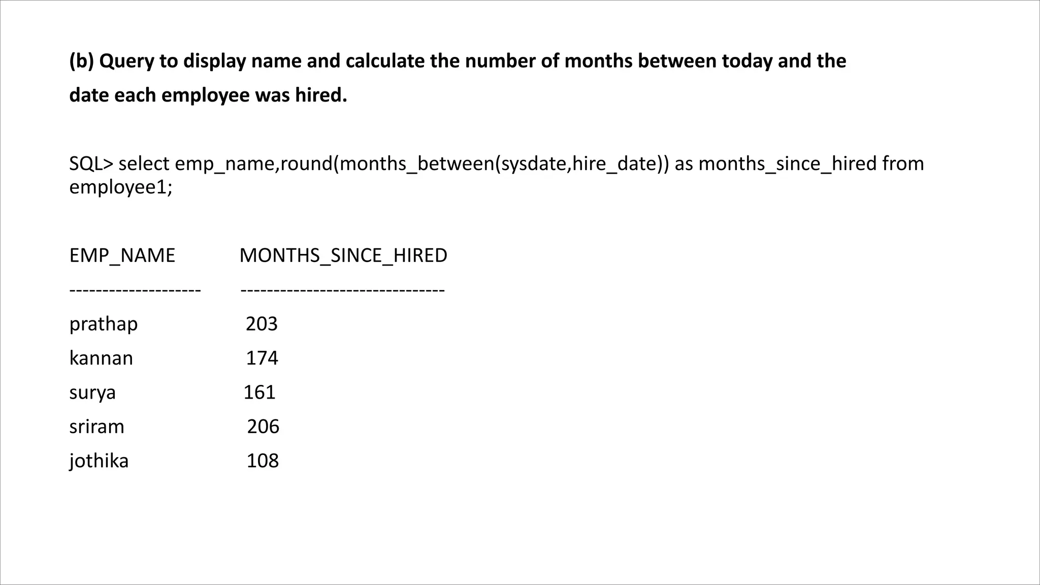 (b) Query to display name and calculate the number of months between today and the
date each employee was hired.
SQL> select emp_name,round(months_between(sysdate,hire_date)) as months_since_hired from
employee1;
EMP_NAME MONTHS_SINCE_HIRED
-------------------- -------------------------------
prathap 203
kannan 174
surya 161
sriram 206
jothika 108
 