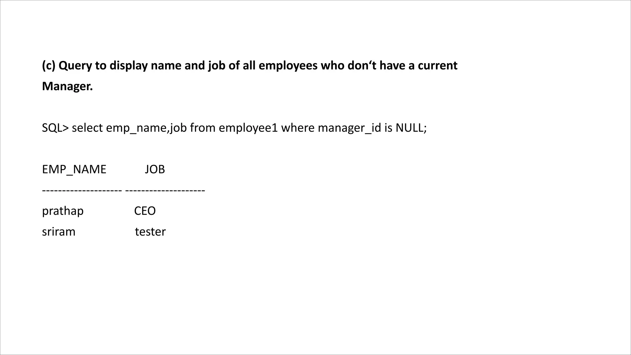 (c) Query to display name and job of all employees who don‘t have a current
Manager.
SQL> select emp_name,job from employee1 where manager_id is NULL;
EMP_NAME JOB
-------------------- --------------------
prathap CEO
sriram tester
 