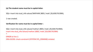 (a) The student name must be in capital letter.
SQL> insert into stud_info values('MATHAN',8001,'male',20,6381761984);
1 row created.
Verification for name must be in capital letter :
SQL> insert into stud_info values('mathan',8001,'male',20,6381761984);
insert into stud_info values('mathan',8001,'male',20,6381761984)
*
ERROR at line 1:
ORA-02290: check constraint (SYSTEM.SYS_C004048) violated
 
