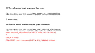 (b) The roll number must be greater than zero.
SQL> insert into stud_info values('RAJ',8002,'male',19,9176198010);
1 row created.
Verification for roll number must be grater than zero :
SQL> insert into stud_info values('RAJ',-8002,'male',19,9176198010);
insert into stud_info values('RAJ',-8002,'male',19,9176198010)
*
ERROR at line 1:
ORA-02290: check constraint (SYSTEM.SYS_C004049) violated
 