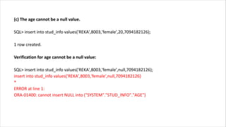(c) The age cannot be a null value.
SQL> insert into stud_info values('REKA',8003,'female',20,7094182126);
1 row created.
Verification for age cannot be a null value:
SQL> insert into stud_info values('REKA',8003,'female',null,7094182126);
insert into stud_info values('REKA',8003,'female',null,7094182126)
*
ERROR at line 1:
ORA-01400: cannot insert NULL into ("SYSTEM"."STUD_INFO"."AGE")
 