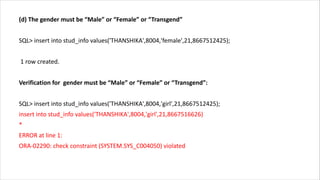 (d) The gender must be “Male” or “Female” or “Transgend”
SQL> insert into stud_info values('THANSHIKA',8004,'female',21,8667512425);
1 row created.
Verification for gender must be “Male” or “Female” or “Transgend”:
SQL> insert into stud_info values('THANSHIKA',8004,'girl',21,8667512425);
insert into stud_info values('THANSHIKA',8004,'girl',21,8667516626)
*
ERROR at line 1:
ORA-02290: check constraint (SYSTEM.SYS_C004050) violated
 