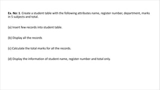 Ex. No: 1. Create a student table with the following attributes name, register number, department, marks
in 5 subjects and total.
(a) Insert few records into student table.
(b) Display all the records
(c) Calculate the total marks for all the records.
(d) Display the information of student name, register number and total only.
 