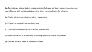 Ex. No: 4. Create a table student_master with the following attributes name, regno, dept and
year of joining with suitable data types. Use Select command to do the following.
(a) Display all the column in the student_ master table .
(b) Display the student’s name column only.
(c) Eliminate the duplicate entry in student_mastertable.
(d) Select the details of student who is studying computer science department
(e) Sort the attribute name in alphabetical order.
 