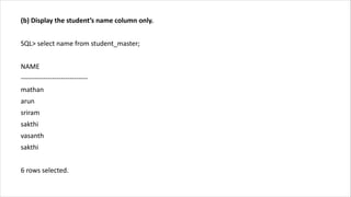 (b) Display the student’s name column only.
SQL> select name from student_master;
NAME
------------------------------
mathan
arun
sriram
sakthi
vasanth
sakthi
6 rows selected.
 