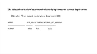 (d) Select the details of student who is studying computer science department.
SQL> select * from student_master where department='CSE';
NAME REG_NO DEPARTMENT YEAR_OF_JOINING
---------------------------- ---------- ------------------ ---------------
mathan 8001 CSE 2022
 