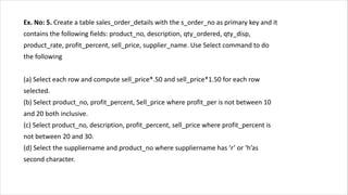 Ex. No: 5. Create a table sales_order_details with the s_order_no as primary key and it
contains the following fields: product_no, description, qty_ordered, qty_disp,
product_rate, profit_percent, sell_price, supplier_name. Use Select command to do
the following
(a) Select each row and compute sell_price*.50 and sell_price*1.50 for each row
selected.
(b) Select product_no, profit_percent, Sell_price where profit_per is not between 10
and 20 both inclusive.
(c) Select product_no, description, profit_percent, sell_price where profit_percent is
not between 20 and 30.
(d) Select the suppliername and product_no where suppliername has ‘r’ or ‘h’as
second character.
 