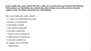 Create a table sales_order_details with the s_order_no as primary key and it contains the following
fields: product_no, description, qty_ordered, qty_disp, product_rate, profit_percent, sell_price,
supplier_name. Use Select command to do the following.
SQL> create table sales_order_details (
2 s_order_no number(10) primary key,
3 product_no number(10),
4 description char(20),
5 qty_orderd number(10),
6 qty_disp number(10),
7 product_rate number(10,2),
8 profit_percent number(5,2),
9 sell_price number(5,2),
10 supplier_name char(30) );
Table created.
 