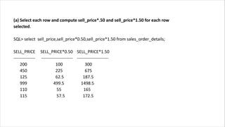 (a) Select each row and compute sell_price*.50 and sell_price*1.50 for each row
selected.
SQL> select sell_price,sell_price*0.50,sell_price*1.50 from sales_order_details;
SELL_PRICE SELL_PRICE*0.50 SELL_PRICE*1.50
--------------- ---------------------- ----------------------
200 100 300
450 225 675
125 62.5 187.5
999 499.5 1498.5
110 55 165
115 57.5 172.5
 