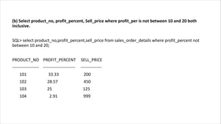 (b) Select product_no, profit_percent, Sell_price where profit_per is not between 10 and 20 both
inclusive.
SQL> select product_no,profit_percent,sell_price from sales_order_details where profit_percent not
between 10 and 20;
PRODUCT_NO PROFIT_PERCENT SELL_PRICE
------------------- ----------------------- ---------------
101 33.33 200
102 28.57 450
103 25 125
104 2.91 999
 