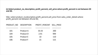 (c) Select product_no, description, profit_percent, sell_price where profit_percent is not between 20
and 30.
SQL> select product_no,description,profit_percent,sell_price from sales_order_details where
profit_percent not between 20 and 30;
PRODUCT_NO DESCRIPTION PROFIT_PERCENT SELL_PRICE
------------------- ------------------ ----------------------- --------------
101 Product A 33.33 200
104 Product D 2.91 999
105 Product E 10 110
106 Product F 15 115
 