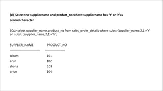 (d) Select the suppliername and product_no where suppliername has ‘r’ or ‘h’as
second character.
SQL> select supplier_name,product_no from sales_order_details where substr(supplier_name,2,1)='r'
or substr(supplier_name,2,1)='h';
SUPPLIER_NAME PRODUCT_NO
----------------------------- -------------------
sriram 101
arun 102
shana 103
arjun 104
 