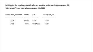(c) Display the employee details who are working under particular manager_id.
SQL> select * from emp where manager_id=7329;
EMPLOYEE_NUMBER NAME JOB MANAGER_ID
----------------------------- -------- ---------- --------------------
7329 smith CEO 7329
7499 allen VP-SALES 7329
 