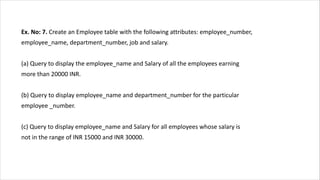 Ex. No: 7. Create an Employee table with the following attributes: employee_number,
employee_name, department_number, job and salary.
(a) Query to display the employee_name and Salary of all the employees earning
more than 20000 INR.
(b) Query to display employee_name and department_number for the particular
employee _number.
(c) Query to display employee_name and Salary for all employees whose salary is
not in the range of INR 15000 and INR 30000.
 