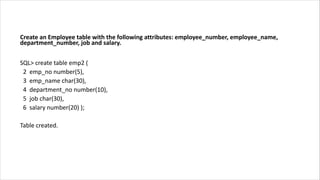 Create an Employee table with the following attributes: employee_number, employee_name,
department_number, job and salary.
SQL> create table emp2 (
2 emp_no number(5),
3 emp_name char(30),
4 department_no number(10),
5 job char(30),
6 salary number(20) );
Table created.
 