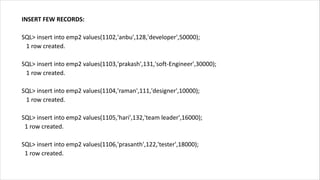INSERT FEW RECORDS:
SQL> insert into emp2 values(1102,'anbu',128,'developer',50000);
1 row created.
SQL> insert into emp2 values(1103,'prakash',131,'soft-Engineer',30000);
1 row created.
SQL> insert into emp2 values(1104,'raman',111,'designer',10000);
1 row created.
SQL> insert into emp2 values(1105,'hari',132,'team leader',16000);
1 row created.
SQL> insert into emp2 values(1106,'prasanth',122,'tester',18000);
1 row created.
 
