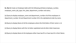 Ex. No: 8. Create an Employee table with the following attribute employee_number,
employee_name, job_type, hire_date, department_number and salary.
(a) Query to display employee_name and department_number of all the employees in
department_number 10 and Department number 20 in the alphabetical order by name.
(b) Query to display Name of all the employees where the third letter of their name is =A.
(c) Query to display Name with the 1st letter capitalized and all other letter lowercase
(d) Query to display Name of all employees either have two R‘s or have two A‘s in their Name.
 