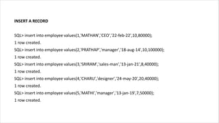 INSERT A RECORD
SQL> insert into employee values(1,'MATHAN','CEO','22-feb-22',10,80000);
1 row created.
SQL> insert into employee values(2,'PRATHAP','manager','18-aug-14',10,100000);
1 row created.
SQL> insert into employee values(3,'SRIRAM','sales-man','13-jan-21',8,40000);
1 row created.
SQL> insert into employee values(4,'CHARU','designer','24-may-20',20,40000);
1 row created.
SQL> insert into employee values(5,'MATHI','manager','13-jan-19',7,50000);
1 row created.
 