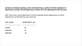 (a) Query to display employee_name and department_number of all the employees in
department_number 10 and Department number 20 in the alphabetical order by name.
SQL> select emp_name,department_no from employee where department_no=10 or
department_no=20 order by emp_name asc;
EMP_NAME DEPARTMENT_NO
------------------------------ -------------------------
CHARU 20
MATHAN 10
PRATHAP 10
 