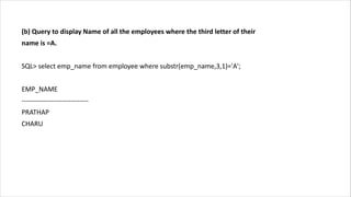 (b) Query to display Name of all the employees where the third letter of their
name is =A.
SQL> select emp_name from employee where substr(emp_name,3,1)='A';
EMP_NAME
------------------------------
PRATHAP
CHARU
 