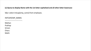 (c) Query to display Name with the 1st letter capitalized and all other letter lowercase
SQL> select initcap(emp_name) from employee;
INITCAP(EMP_NAME)
------------------------------
Mathan
Prathap
Sriram
Charu
Mathi
 