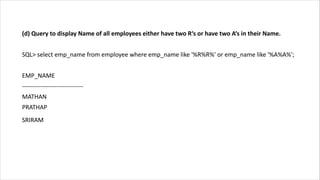 (d) Query to display Name of all employees either have two R‘s or have two A‘s in their Name.
SQL> select emp_name from employee where emp_name like '%R%R%' or emp_name like '%A%A%';
EMP_NAME
------------------------------
MATHAN
PRATHAP
SRIRAM
 