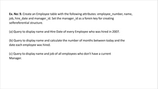 Ex. No: 9. Create an Employee table with the following attributes: employee_number, name,
job, hire_date and manager_id. Set the manager_id as a forein key for creating
selfereferential structure.
(a) Query to display name and Hire Date of every Employee who was hired in 2007.
(b) Query to display name and calculate the number of months between today and the
date each employee was hired.
(c) Query to display name and job of all employees who don‘t have a current
Manager.
 