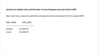(a) Query to display name and Hire Date of every Employee who was hired in 2007.
SQL> select emp_name,hire_date from employee1 where extract(year from hire_date)=2007;
EMP_NAME HIRE_DATE
-------------------- ------------------------
prathap 12-AUG-07
sriram 22-MAY-07
 