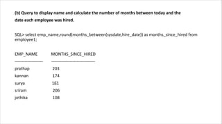 (b) Query to display name and calculate the number of months between today and the
date each employee was hired.
SQL> select emp_name,round(months_between(sysdate,hire_date)) as months_since_hired from
employee1;
EMP_NAME MONTHS_SINCE_HIRED
-------------------- -------------------------------
prathap 203
kannan 174
surya 161
sriram 206
jothika 108
 
