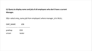 (c) Query to display name and job of all employees who don‘t have a current
Manager.
SQL> select emp_name,job from employee1 where manager_id is NULL;
EMP_NAME JOB
-------------------- --------------------
prathap CEO
sriram tester
 