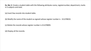 Ex. No: 2. Create a student table with the following attributes name, registernumber, department, marks
in 5 subjects and total.
(a) Insert few records into student table.
(b) Modify the name of the student as vignesh whose register number is 211278019.
(c) Delete the records whose register number is 211278005.
(d) Display all the records.
 