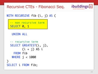 Recursive CTEs - Fibonacci Seq.

WITH RECURSIVE fib (i, j) AS (

 -- non recursive term
 SELECT 0, 1

   UNION ALL

 -- recursive term
 SELECT GREATEST(i, j),
        (i + j) AS i
   FROM fib
  WHERE j < 1000
)
SELECT i FROM fib;

                                  26
 