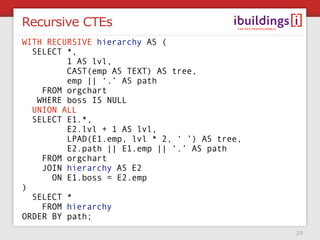 Recursive CTEs
WITH RECURSIVE hierarchy AS (
  SELECT *,
         1 AS lvl,
         CAST(emp AS TEXT) AS tree,
         emp || ‘.’ AS path
    FROM orgchart
   WHERE boss IS NULL
  UNION ALL
  SELECT E1.*,
         E2.lvl + 1 AS lvl,
         LPAD(E1.emp, lvl * 2, ‘ ’) AS tree,
         E2.path || E1.emp || ‘.’ AS path
    FROM orgchart
    JOIN hierarchy AS E2
      ON E1.boss = E2.emp
)
  SELECT *
    FROM hierarchy
ORDER BY path;
                                               29
 