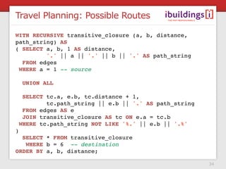 Travel Planning: Possible Routes

WITH RECURSIVE transitive_closure (a, b, distance,
path_string) AS
( SELECT a, b, 1 AS distance,
          '.' || a || '.' || b || '.' AS path_string
   FROM edges
  WHERE a = 1 -- source
 
   UNION ALL
 
   SELECT tc.a, e.b, tc.distance + 1,
          tc.path_string || e.b || '.' AS path_string
   FROM edges AS e
   JOIN transitive_closure AS tc ON e.a = tc.b
  WHERE tc.path_string NOT LIKE '%.' || e.b || '.%'
)
   SELECT * FROM transitive_closure
    WHERE b = 6 -- destination
ORDER BY a, b, distance;

                                                        34
 