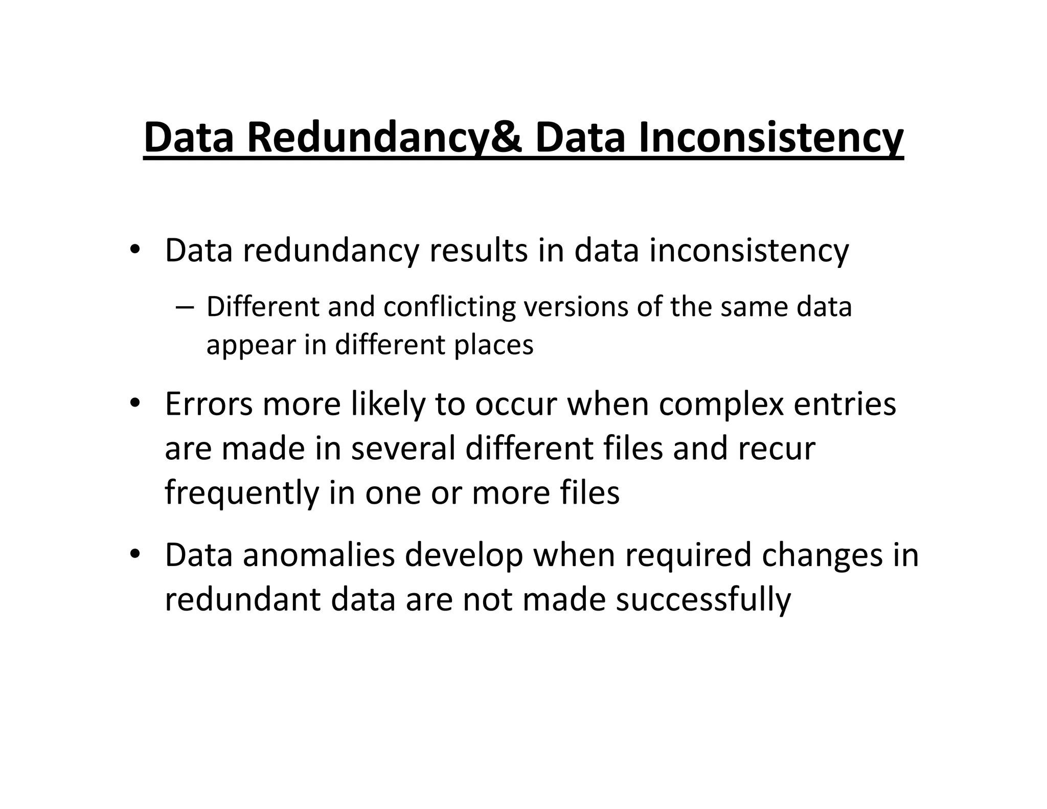 Data Redundancy& Data Inconsistency
• Data redundancy results in data inconsistency
– Different and conflicting versions of the same data
appear in different places
• Errors more likely to occur when complex entries• Errors more likely to occur when complex entries
are made in several different files and recur
frequently in one or more files
• Data anomalies develop when required changes in
redundant data are not made successfully
 