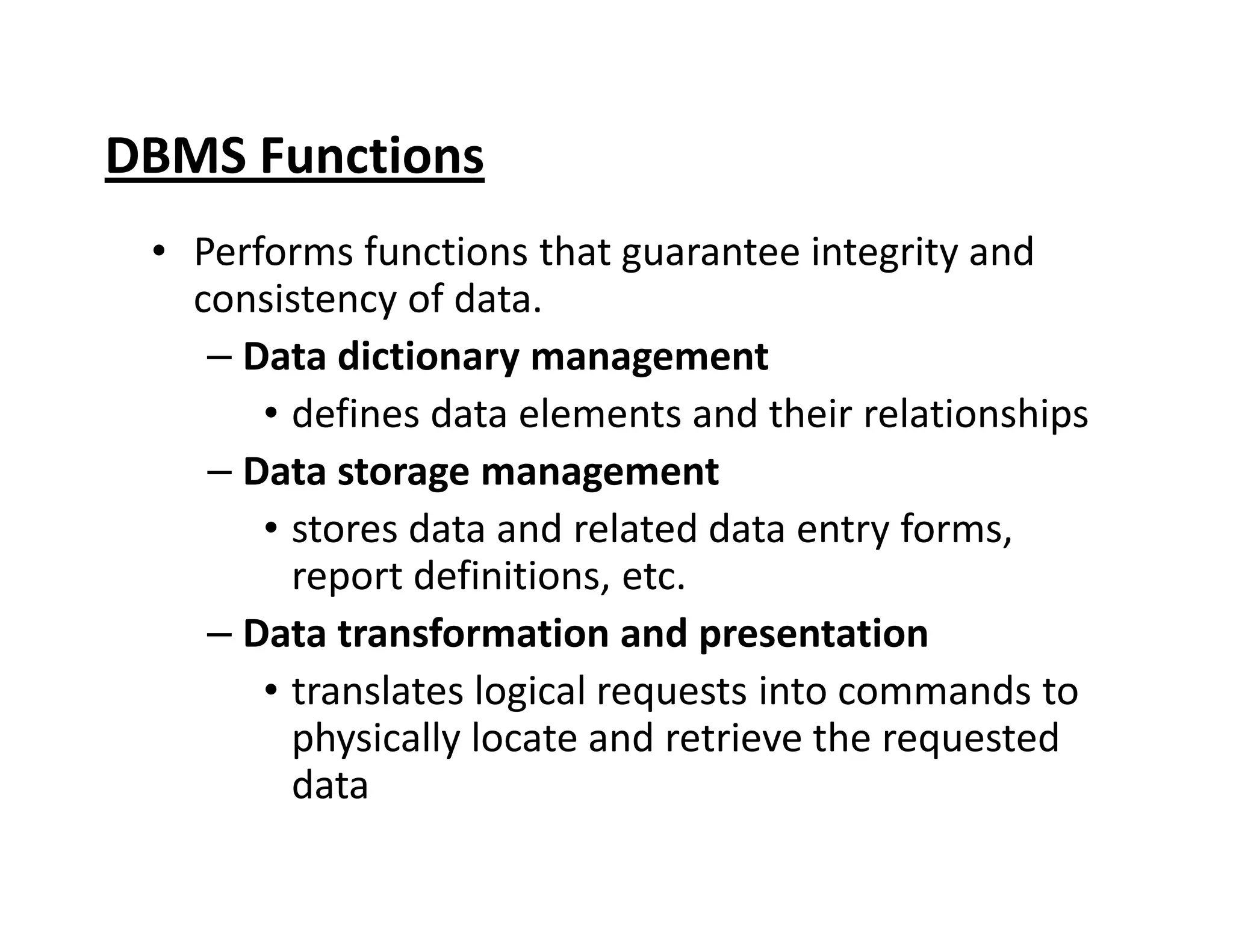 DBMS Functions
• Performs functions that guarantee integrity and
consistency of data.
– Data dictionary management
• defines data elements and their relationships
– Data storage management– Data storage management
• stores data and related data entry forms,
report definitions, etc.
– Data transformation and presentation
• translates logical requests into commands to
physically locate and retrieve the requested
data
 
