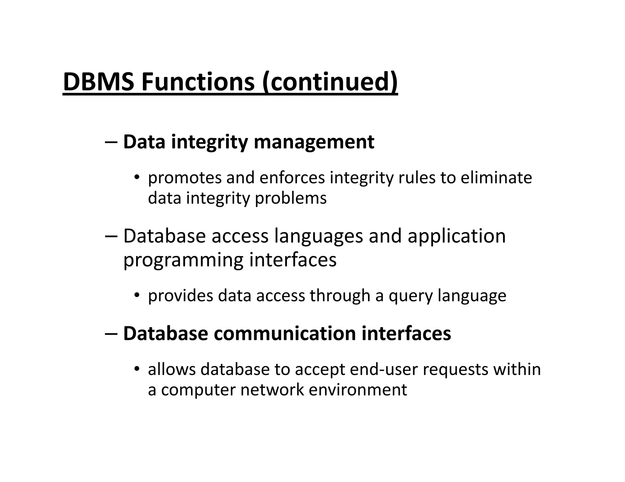 DBMS Functions (continued)
– Data integrity management
• promotes and enforces integrity rules to eliminate
data integrity problems
– Database access languages and application– Database access languages and application
programming interfaces
• provides data access through a query language
– Database communication interfaces
• allows database to accept end-user requests within
a computer network environment
 