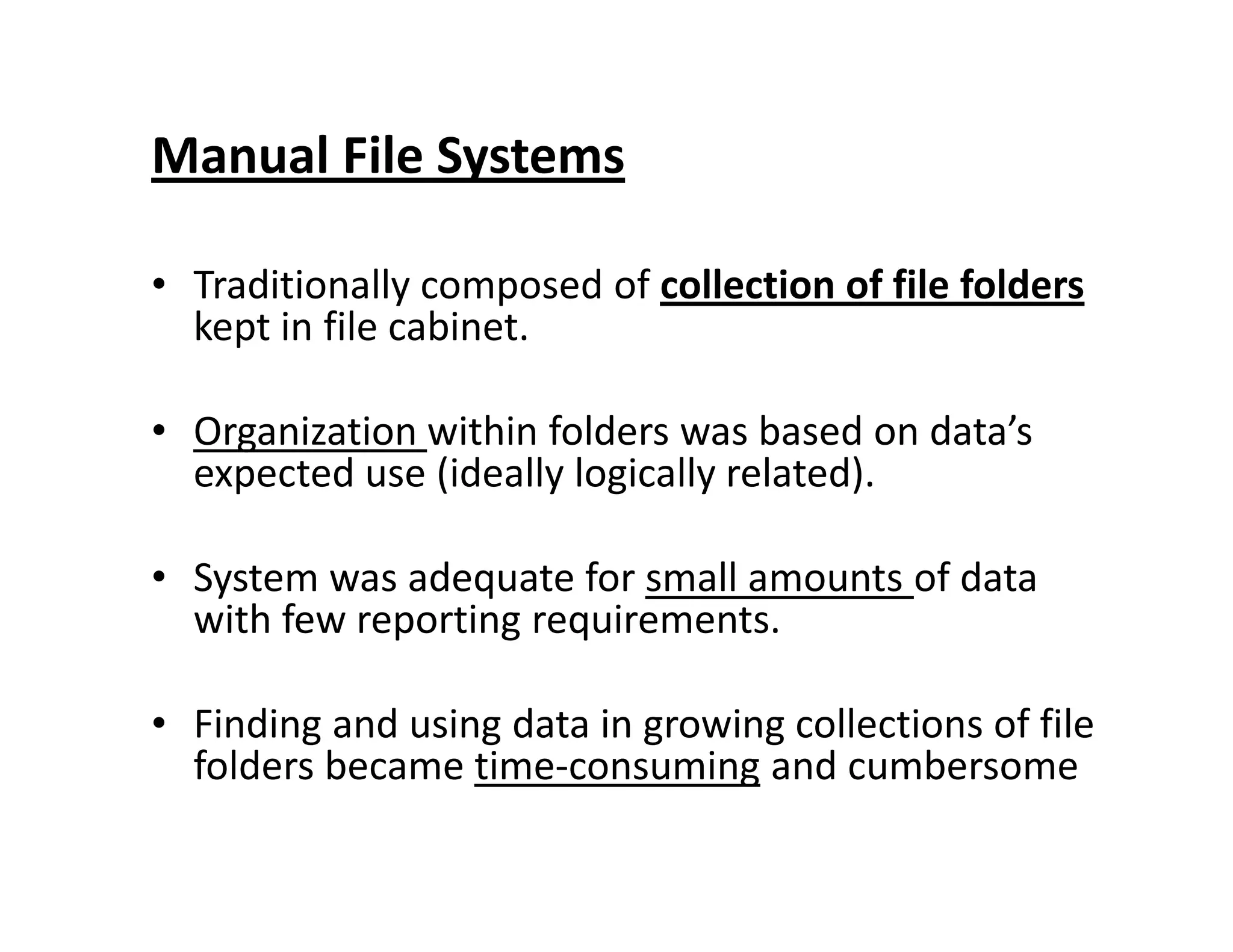 Manual File Systems
• Traditionally composed of collection of file folders
kept in file cabinet.
• Organization within folders was based on data’s
expected use (ideally logically related).expected use (ideally logically related).
• System was adequate for small amounts of data
with few reporting requirements.
• Finding and using data in growing collections of file
folders became time-consuming and cumbersome
 