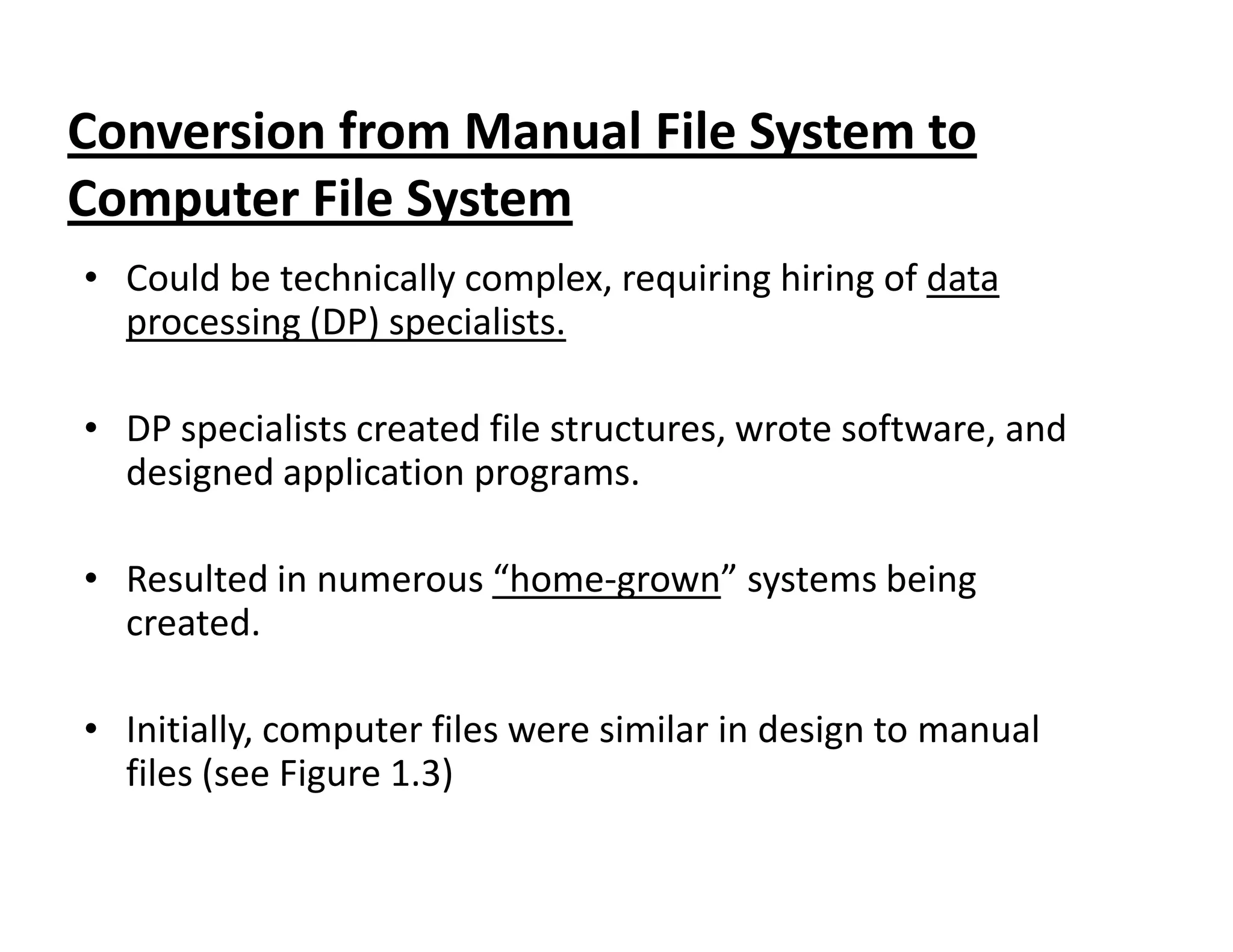 Conversion from Manual File System to
Computer File System
• Could be technically complex, requiring hiring of data
processing (DP) specialists.
• DP specialists created file structures, wrote software, and
designed application programs.designed application programs.
• Resulted in numerous “home-grown” systems being
created.
• Initially, computer files were similar in design to manual
files (see Figure 1.3)
 