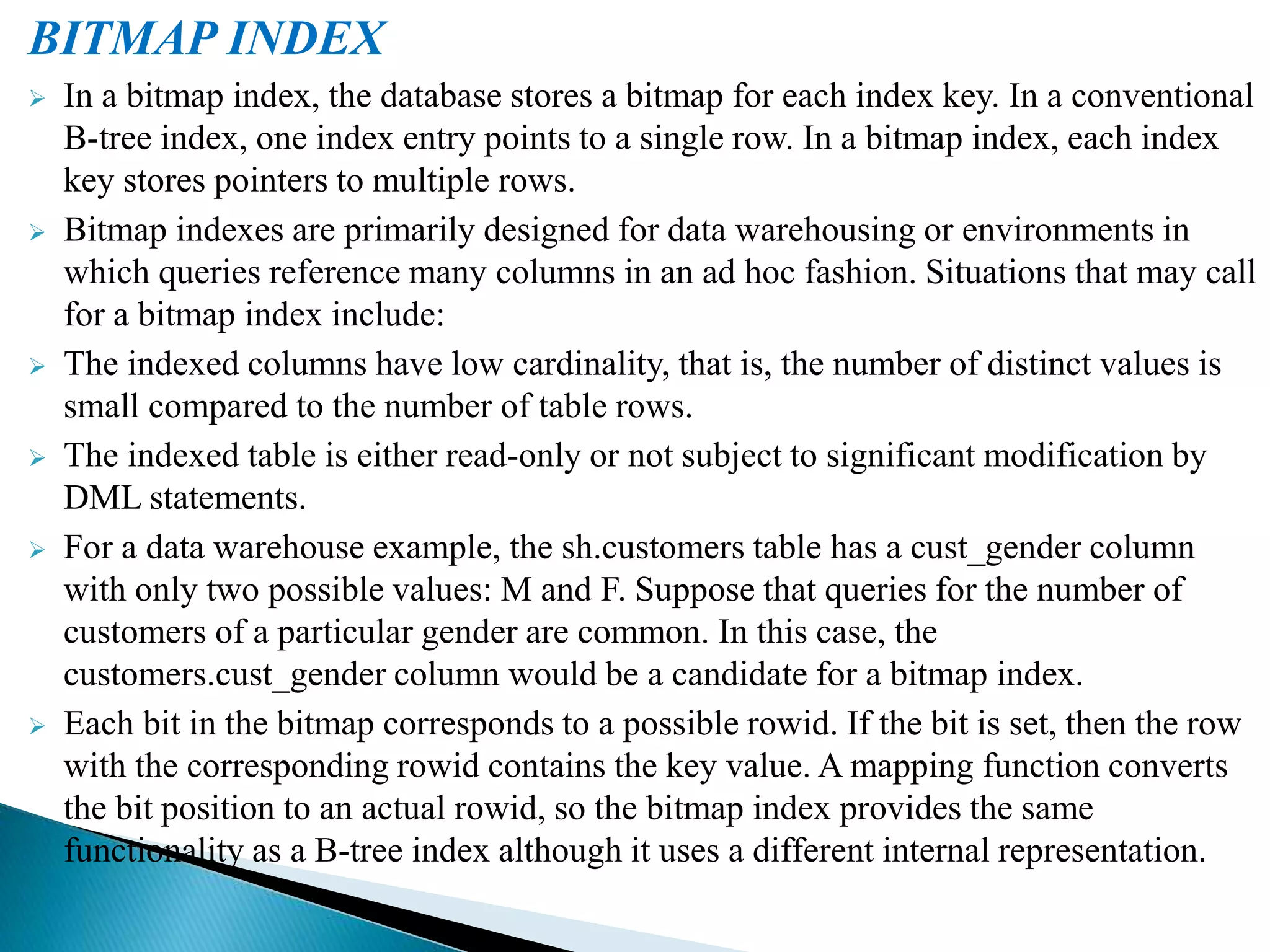 BITMAP INDEX
 In a bitmap index, the database stores a bitmap for each index key. In a conventional
B-tree index, one index entry points to a single row. In a bitmap index, each index
key stores pointers to multiple rows.
 Bitmap indexes are primarily designed for data warehousing or environments in
which queries reference many columns in an ad hoc fashion. Situations that may call
for a bitmap index include:
 The indexed columns have low cardinality, that is, the number of distinct values is
small compared to the number of table rows.
 The indexed table is either read-only or not subject to significant modification by
DML statements.
 For a data warehouse example, the sh.customers table has a cust_gender column
with only two possible values: M and F. Suppose that queries for the number of
customers of a particular gender are common. In this case, the
customers.cust_gender column would be a candidate for a bitmap index.
 Each bit in the bitmap corresponds to a possible rowid. If the bit is set, then the row
with the corresponding rowid contains the key value. A mapping function converts
the bit position to an actual rowid, so the bitmap index provides the same
functionality as a B-tree index although it uses a different internal representation.
 