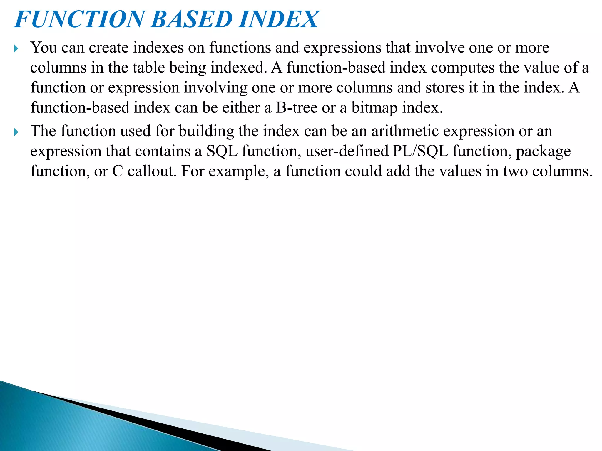 FUNCTION BASED INDEX
 You can create indexes on functions and expressions that involve one or more
columns in the table being indexed. A function-based index computes the value of a
function or expression involving one or more columns and stores it in the index. A
function-based index can be either a B-tree or a bitmap index.
 The function used for building the index can be an arithmetic expression or an
expression that contains a SQL function, user-defined PL/SQL function, package
function, or C callout. For example, a function could add the values in two columns.
 
