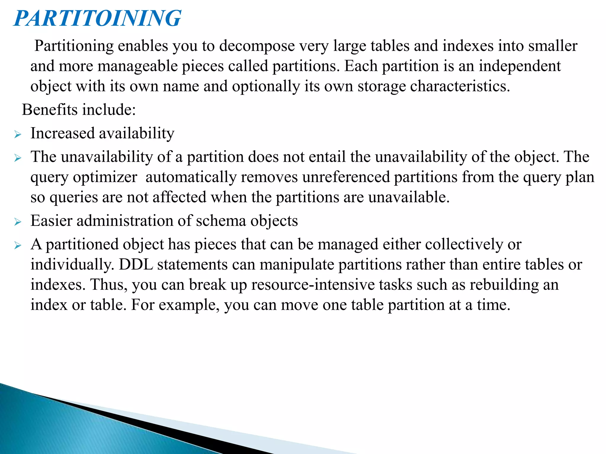PARTITOINING
Partitioning enables you to decompose very large tables and indexes into smaller
and more manageable pieces called partitions. Each partition is an independent
object with its own name and optionally its own storage characteristics.
Benefits include:
 Increased availability
 The unavailability of a partition does not entail the unavailability of the object. The
query optimizer automatically removes unreferenced partitions from the query plan
so queries are not affected when the partitions are unavailable.
 Easier administration of schema objects
 A partitioned object has pieces that can be managed either collectively or
individually. DDL statements can manipulate partitions rather than entire tables or
indexes. Thus, you can break up resource-intensive tasks such as rebuilding an
index or table. For example, you can move one table partition at a time.
 