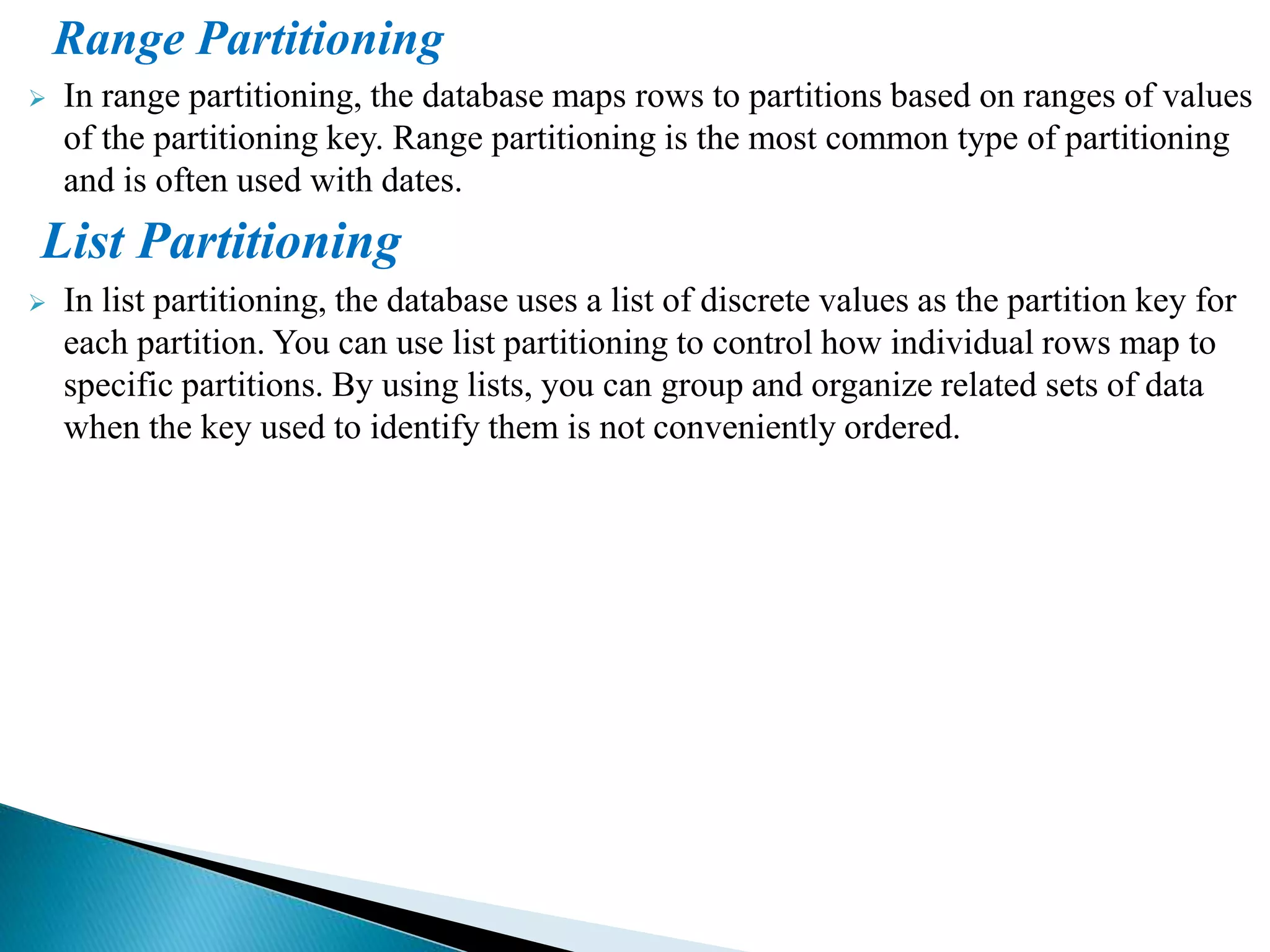Range Partitioning
 In range partitioning, the database maps rows to partitions based on ranges of values
of the partitioning key. Range partitioning is the most common type of partitioning
and is often used with dates.
List Partitioning
 In list partitioning, the database uses a list of discrete values as the partition key for
each partition. You can use list partitioning to control how individual rows map to
specific partitions. By using lists, you can group and organize related sets of data
when the key used to identify them is not conveniently ordered.
 