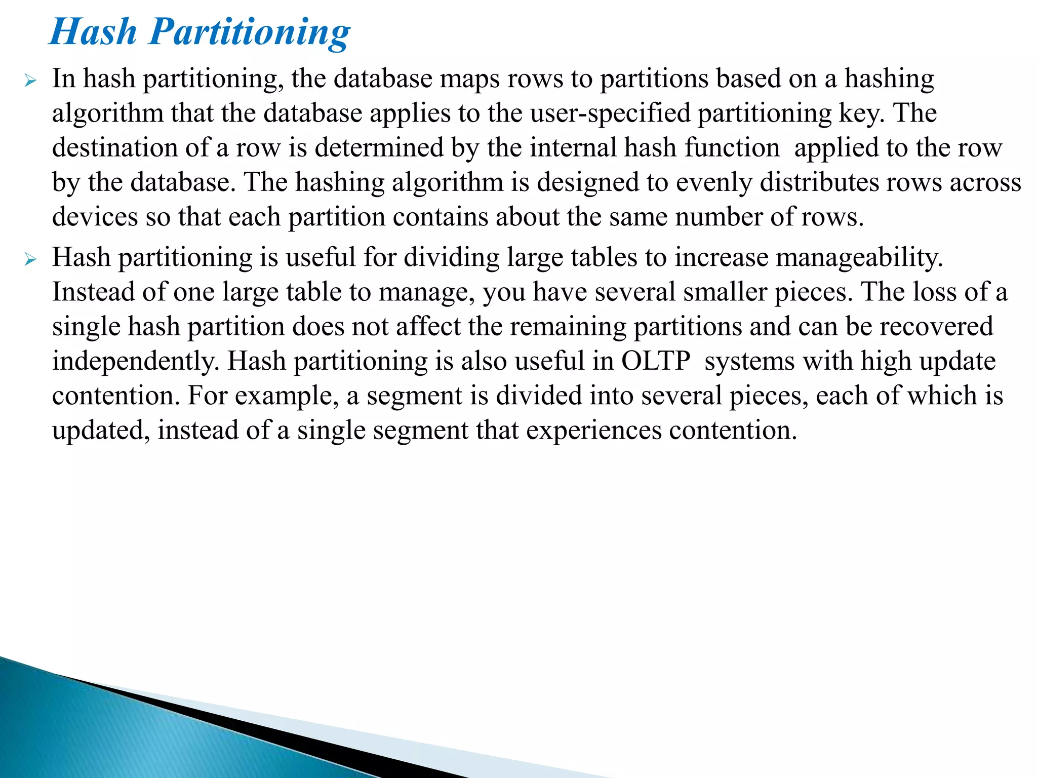 Hash Partitioning
 In hash partitioning, the database maps rows to partitions based on a hashing
algorithm that the database applies to the user-specified partitioning key. The
destination of a row is determined by the internal hash function applied to the row
by the database. The hashing algorithm is designed to evenly distributes rows across
devices so that each partition contains about the same number of rows.
 Hash partitioning is useful for dividing large tables to increase manageability.
Instead of one large table to manage, you have several smaller pieces. The loss of a
single hash partition does not affect the remaining partitions and can be recovered
independently. Hash partitioning is also useful in OLTP systems with high update
contention. For example, a segment is divided into several pieces, each of which is
updated, instead of a single segment that experiences contention.
 