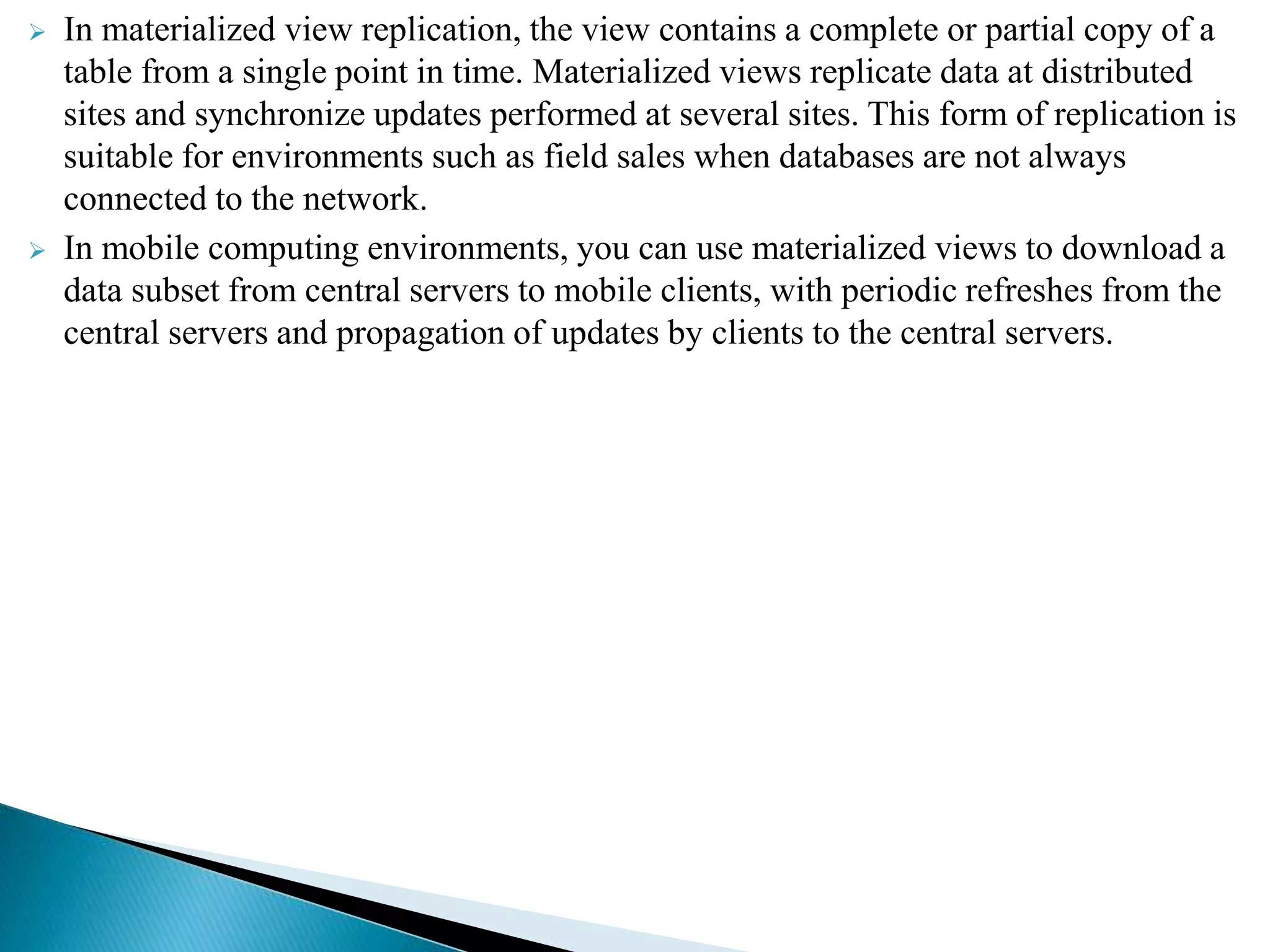  In materialized view replication, the view contains a complete or partial copy of a
table from a single point in time. Materialized views replicate data at distributed
sites and synchronize updates performed at several sites. This form of replication is
suitable for environments such as field sales when databases are not always
connected to the network.
 In mobile computing environments, you can use materialized views to download a
data subset from central servers to mobile clients, with periodic refreshes from the
central servers and propagation of updates by clients to the central servers.
 