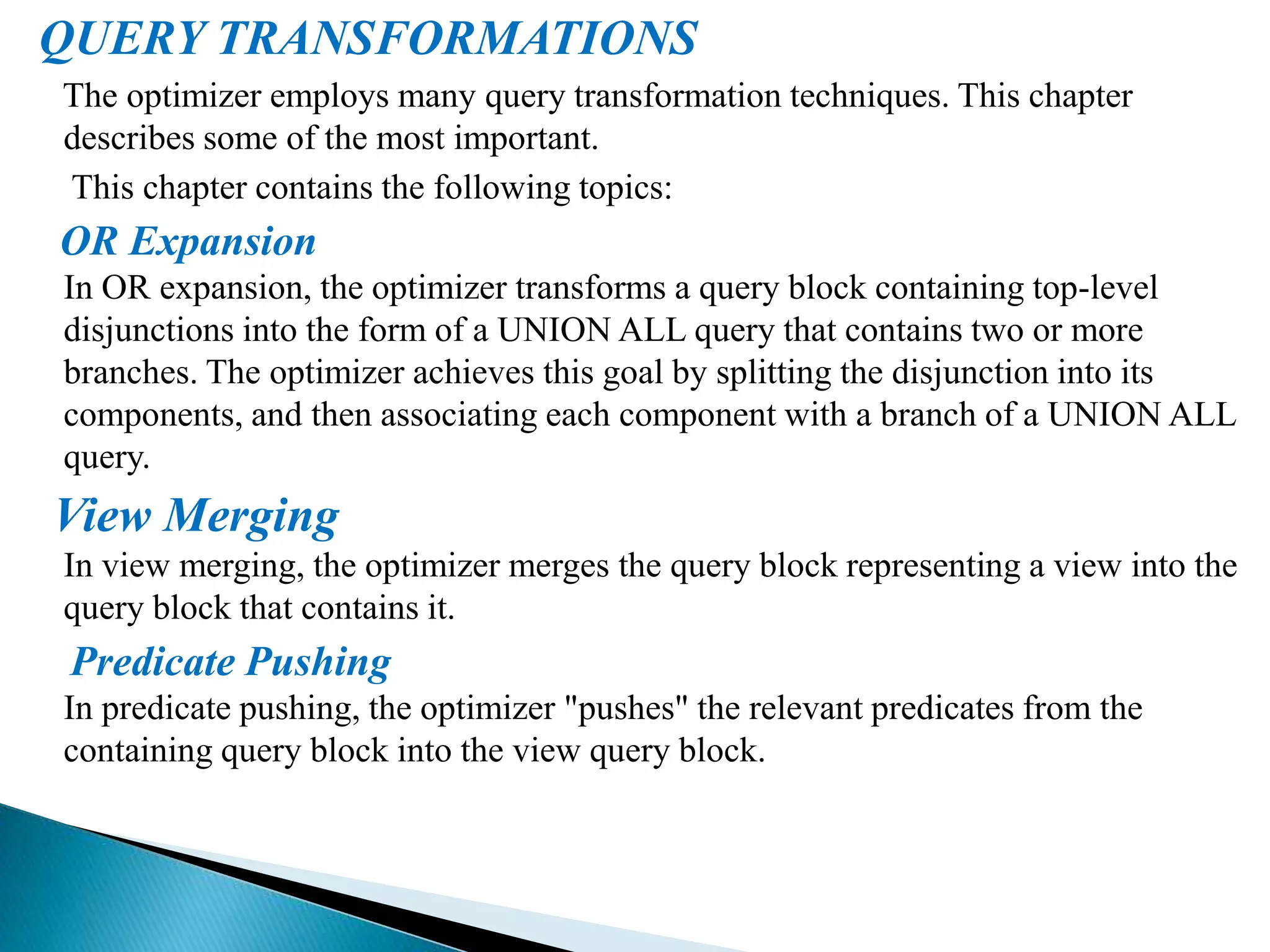 QUERY TRANSFORMATIONS
The optimizer employs many query transformation techniques. This chapter
describes some of the most important.
This chapter contains the following topics:
OR Expansion
In OR expansion, the optimizer transforms a query block containing top-level
disjunctions into the form of a UNION ALL query that contains two or more
branches. The optimizer achieves this goal by splitting the disjunction into its
components, and then associating each component with a branch of a UNION ALL
query.
View Merging
In view merging, the optimizer merges the query block representing a view into the
query block that contains it.
Predicate Pushing
In predicate pushing, the optimizer "pushes" the relevant predicates from the
containing query block into the view query block.
 
