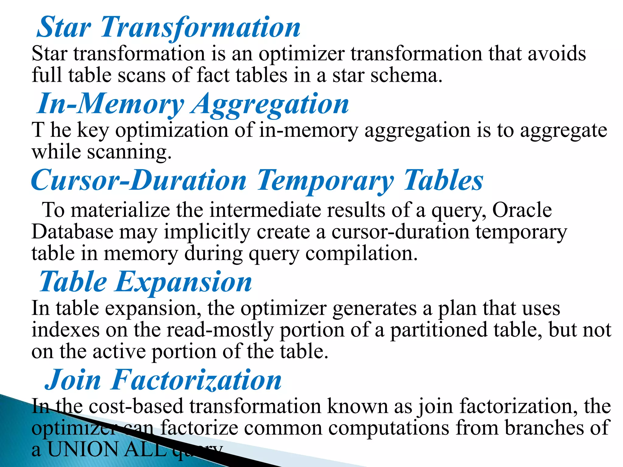 Star Transformation
Star transformation is an optimizer transformation that avoids
full table scans of fact tables in a star schema.
In-Memory Aggregation
T he key optimization of in-memory aggregation is to aggregate
while scanning.
Cursor-Duration Temporary Tables
To materialize the intermediate results of a query, Oracle
Database may implicitly create a cursor-duration temporary
table in memory during query compilation.
Table Expansion
In table expansion, the optimizer generates a plan that uses
indexes on the read-mostly portion of a partitioned table, but not
on the active portion of the table.
Join Factorization
In the cost-based transformation known as join factorization, the
optimizer can factorize common computations from branches of
a UNION ALL query.
 