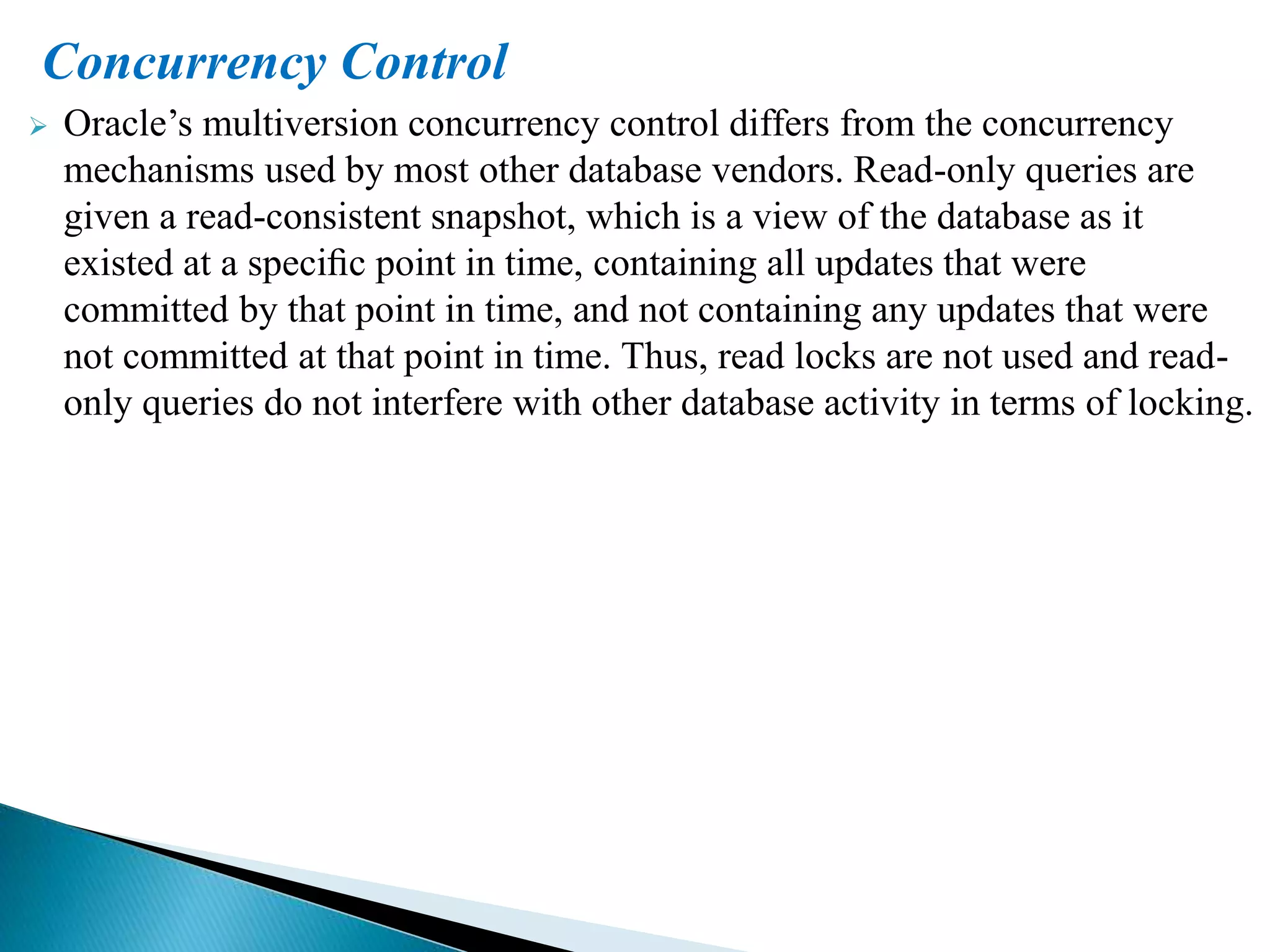 Concurrency Control
 Oracle’s multiversion concurrency control differs from the concurrency
mechanisms used by most other database vendors. Read-only queries are
given a read-consistent snapshot, which is a view of the database as it
existed at a speciﬁc point in time, containing all updates that were
committed by that point in time, and not containing any updates that were
not committed at that point in time. Thus, read locks are not used and read-
only queries do not interfere with other database activity in terms of locking.
 