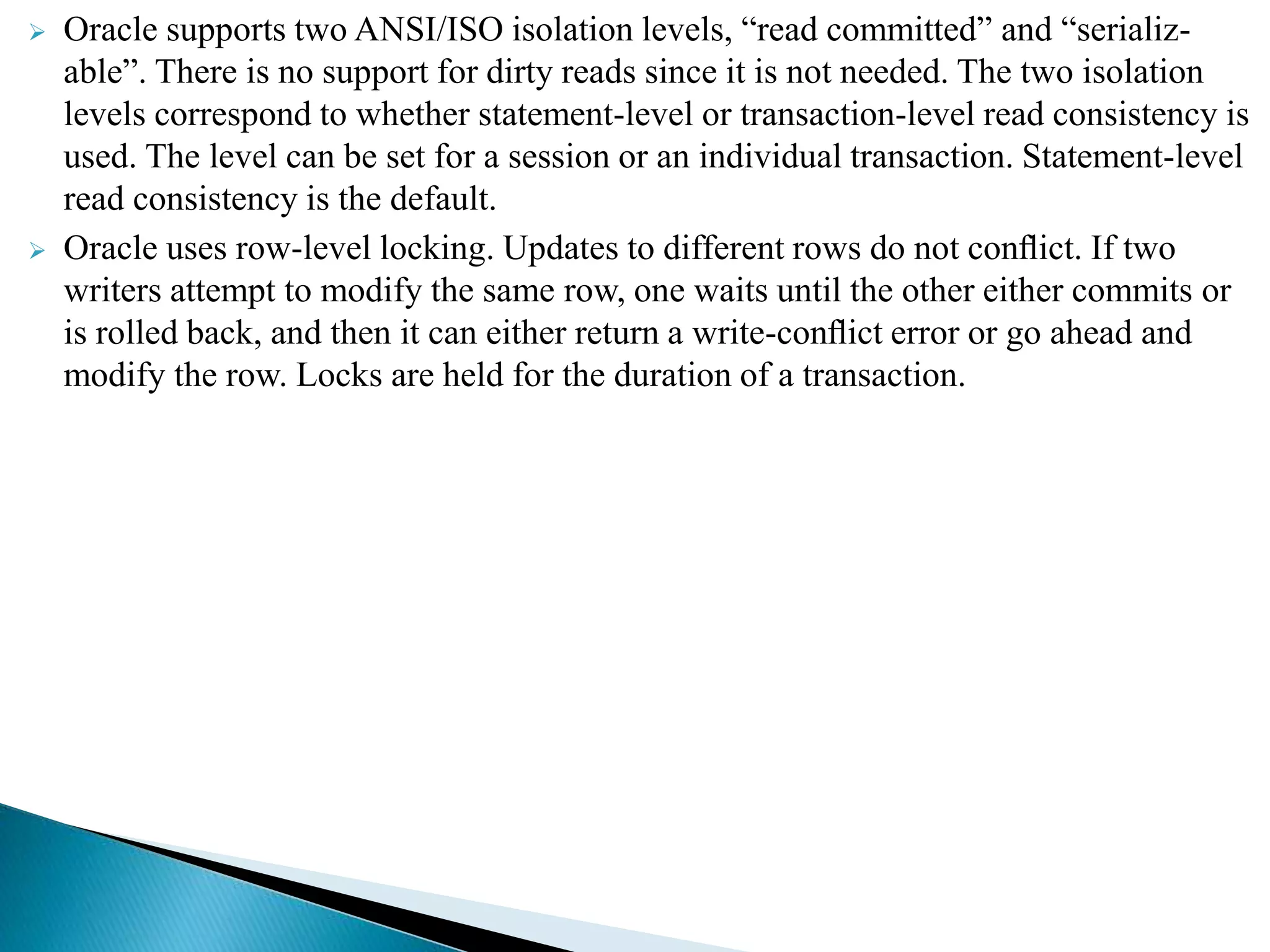  Oracle supports two ANSI/ISO isolation levels, “read committed” and “serializ-
able”. There is no support for dirty reads since it is not needed. The two isolation
levels correspond to whether statement-level or transaction-level read consistency is
used. The level can be set for a session or an individual transaction. Statement-level
read consistency is the default.
 Oracle uses row-level locking. Updates to different rows do not conﬂict. If two
writers attempt to modify the same row, one waits until the other either commits or
is rolled back, and then it can either return a write-conﬂict error or go ahead and
modify the row. Locks are held for the duration of a transaction.
 