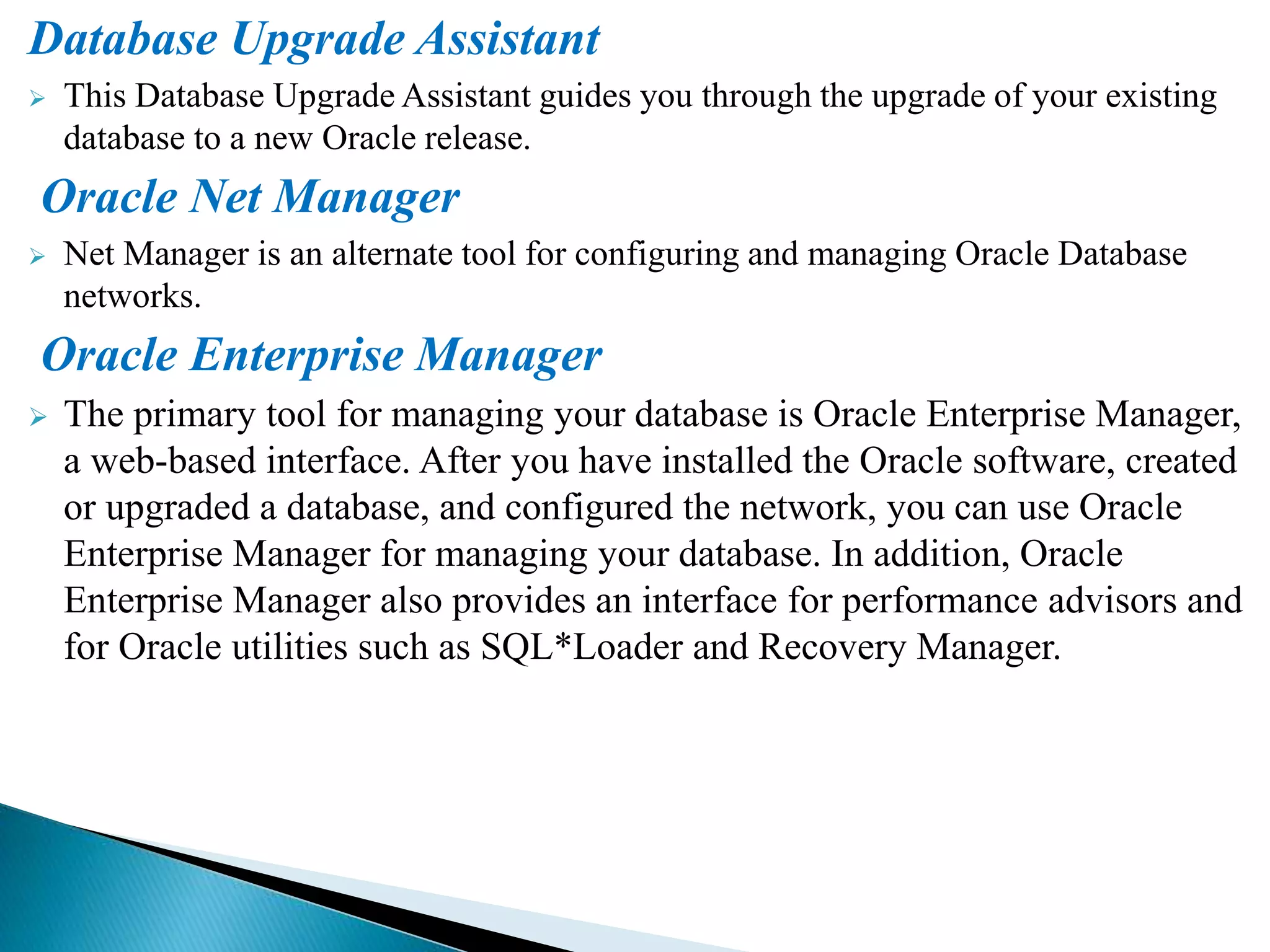 Database Upgrade Assistant
 This Database Upgrade Assistant guides you through the upgrade of your existing
database to a new Oracle release.
Oracle Net Manager
 Net Manager is an alternate tool for configuring and managing Oracle Database
networks.
Oracle Enterprise Manager
 The primary tool for managing your database is Oracle Enterprise Manager,
a web-based interface. After you have installed the Oracle software, created
or upgraded a database, and configured the network, you can use Oracle
Enterprise Manager for managing your database. In addition, Oracle
Enterprise Manager also provides an interface for performance advisors and
for Oracle utilities such as SQL*Loader and Recovery Manager.
 